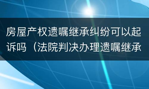 房屋产权遗嘱继承纠纷可以起诉吗（法院判决办理遗嘱继承房产）