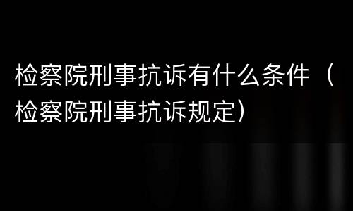 检察院刑事抗诉有什么条件（检察院刑事抗诉规定）