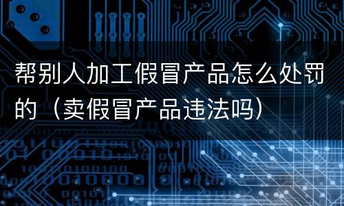 帮别人加工假冒产品怎么处罚的（卖假冒产品违法吗）