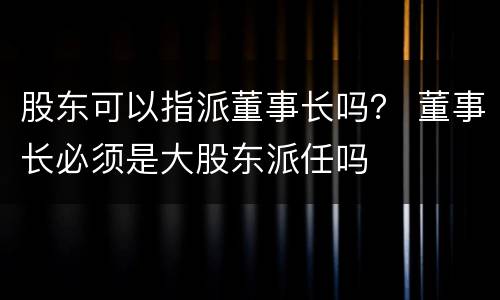 股东可以指派董事长吗？ 董事长必须是大股东派任吗