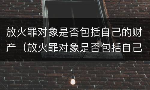 放火罪对象是否包括自己的财产（放火罪对象是否包括自己的财产和权利）