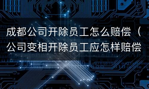 成都公司开除员工怎么赔偿（公司变相开除员工应怎样赔偿）