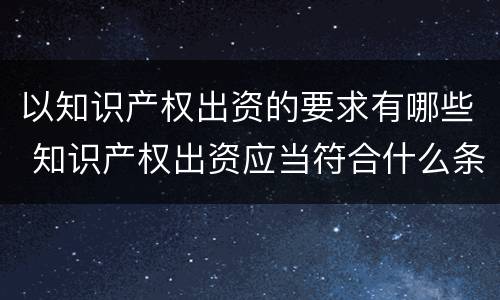 以知识产权出资的要求有哪些 知识产权出资应当符合什么条件?