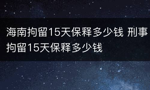 海南拘留15天保释多少钱 刑事拘留15天保释多少钱