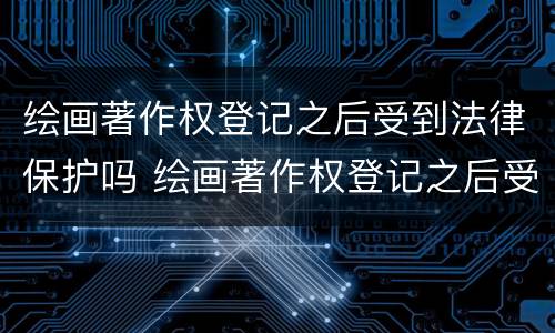 绘画著作权登记之后受到法律保护吗 绘画著作权登记之后受到法律保护吗为什么