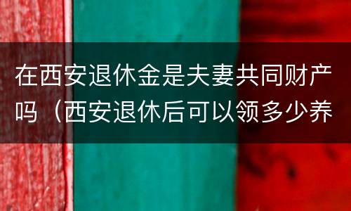 在西安退休金是夫妻共同财产吗（西安退休后可以领多少养老金）
