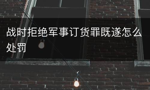 战时拒绝军事订货罪既遂怎么处罚