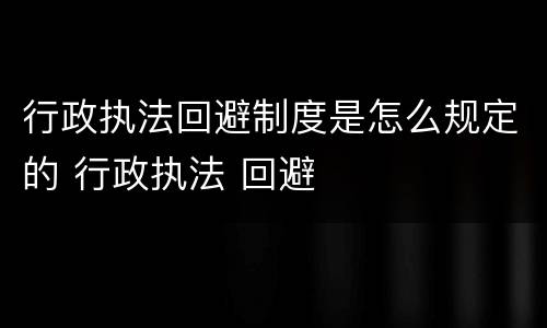 行政执法回避制度是怎么规定的 行政执法 回避