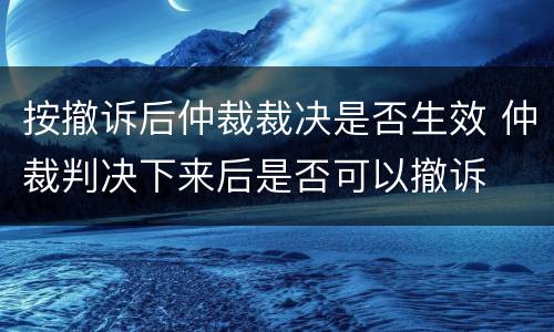 按撤诉后仲裁裁决是否生效 仲裁判决下来后是否可以撤诉