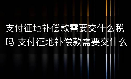 支付征地补偿款需要交什么税吗 支付征地补偿款需要交什么税吗