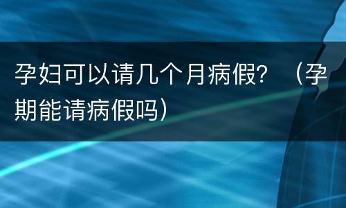孕妇可以请几个月病假？（孕期能请病假吗）