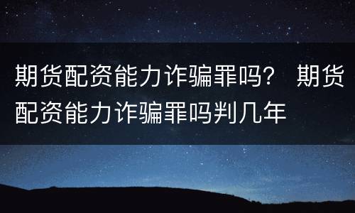 期货配资能力诈骗罪吗？ 期货配资能力诈骗罪吗判几年