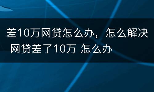 差10万网贷怎么办，怎么解决 网贷差了10万 怎么办
