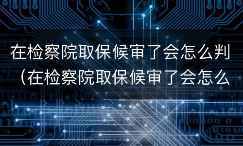 在检察院取保候审了会怎么判（在检察院取保候审了会怎么判刑）