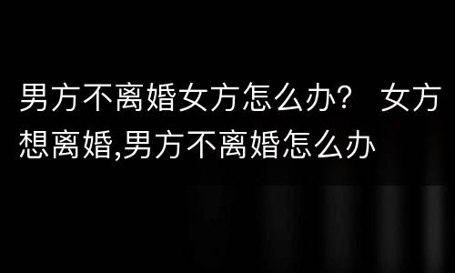 男方不离婚女方怎么办？ 女方想离婚,男方不离婚怎么办