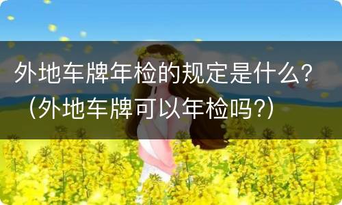 外地车牌年检的规定是什么？（外地车牌可以年检吗?）