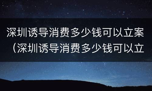 深圳诱导消费多少钱可以立案（深圳诱导消费多少钱可以立案起诉）