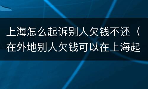 上海怎么起诉别人欠钱不还（在外地别人欠钱可以在上海起诉他吗）
