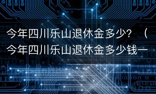今年四川乐山退休金多少？（今年四川乐山退休金多少钱一个月）