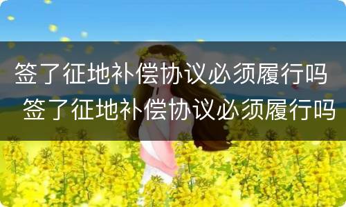 签了征地补偿协议必须履行吗 签了征地补偿协议必须履行吗为什么
