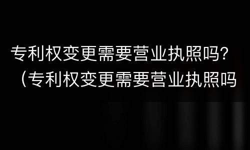 专利权变更需要营业执照吗？（专利权变更需要营业执照吗怎么办）