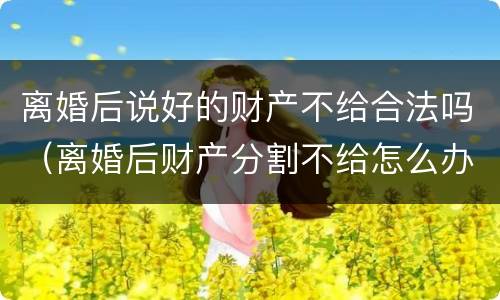 离婚后说好的财产不给合法吗（离婚后财产分割不给怎么办）