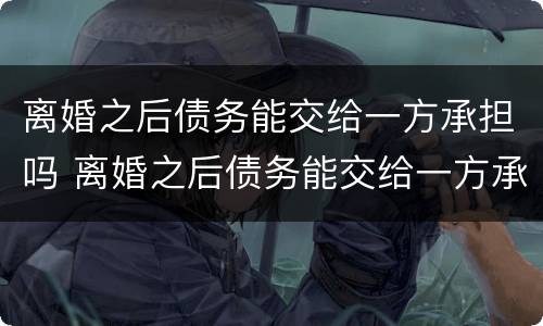 离婚之后债务能交给一方承担吗 离婚之后债务能交给一方承担吗怎么算