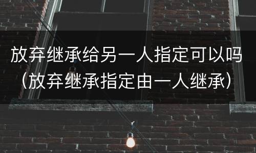放弃继承给另一人指定可以吗（放弃继承指定由一人继承）