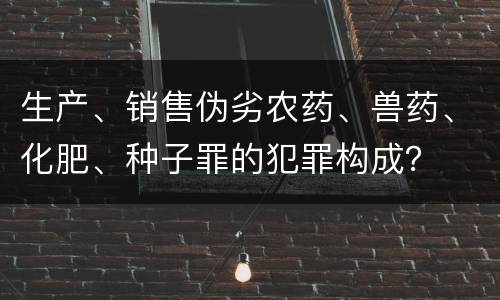 生产、销售伪劣农药、兽药、化肥、种子罪的犯罪构成？