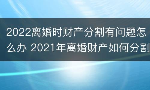2022离婚时财产分割有问题怎么办 2021年离婚财产如何分割