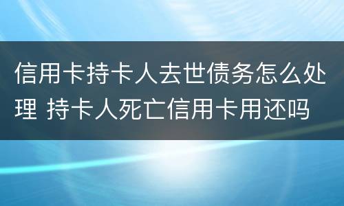 信用卡持卡人去世债务怎么处理 持卡人死亡信用卡用还吗