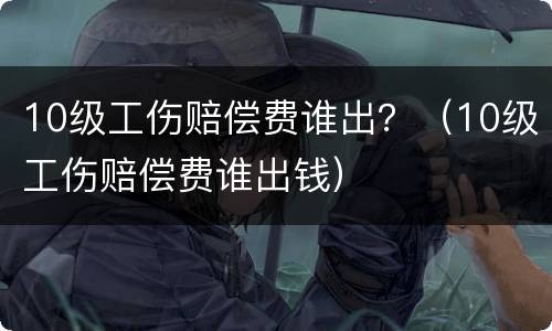 10级工伤赔偿费谁出？（10级工伤赔偿费谁出钱）