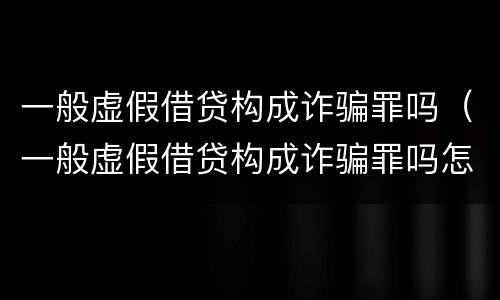 一般虚假借贷构成诈骗罪吗（一般虚假借贷构成诈骗罪吗怎么判）