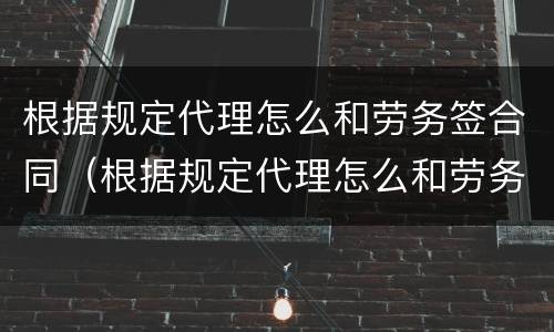 根据规定代理怎么和劳务签合同（根据规定代理怎么和劳务签合同的）