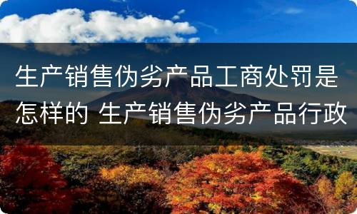 生产销售伪劣产品工商处罚是怎样的 生产销售伪劣产品行政处罚