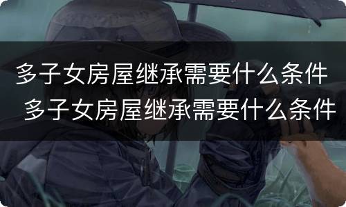 多子女房屋继承需要什么条件 多子女房屋继承需要什么条件才能办理