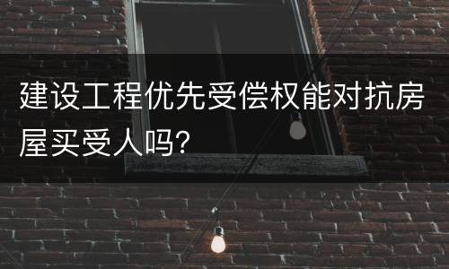 建设工程优先受偿权能对抗房屋买受人吗？