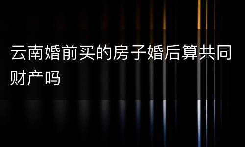 云南婚前买的房子婚后算共同财产吗
