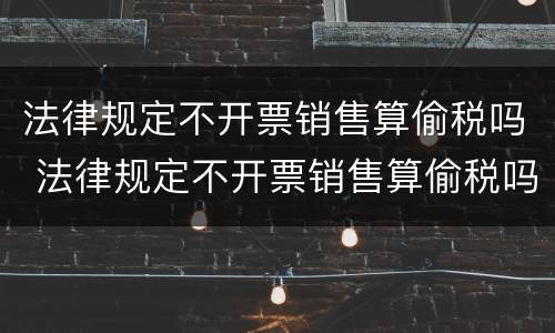 法律规定不开票销售算偷税吗 法律规定不开票销售算偷税吗为什么