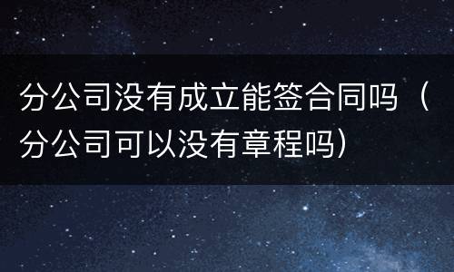 分公司没有成立能签合同吗（分公司可以没有章程吗）