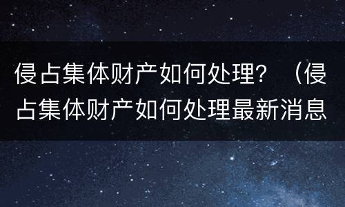 侵占集体财产如何处理？（侵占集体财产如何处理最新消息）