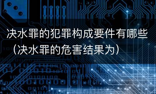 决水罪的犯罪构成要件有哪些（决水罪的危害结果为）