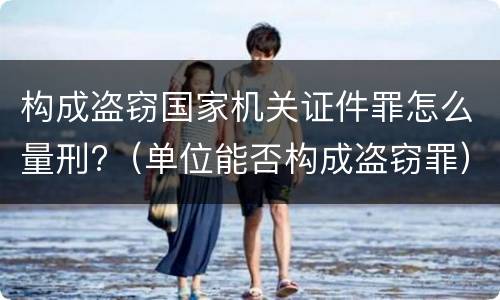 构成盗窃国家机关证件罪怎么量刑?（单位能否构成盗窃罪）