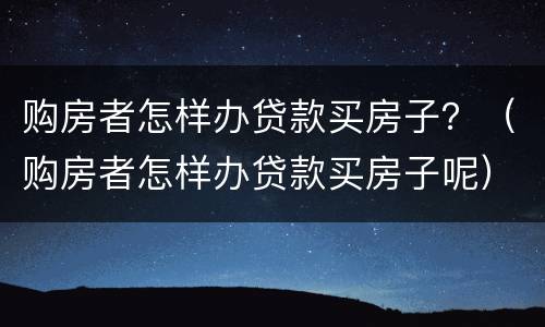 购房者怎样办贷款买房子？（购房者怎样办贷款买房子呢）