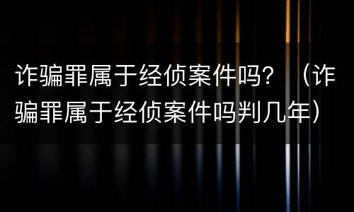 诈骗罪属于经侦案件吗？（诈骗罪属于经侦案件吗判几年）