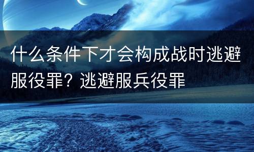 什么条件下才会构成战时逃避服役罪? 逃避服兵役罪