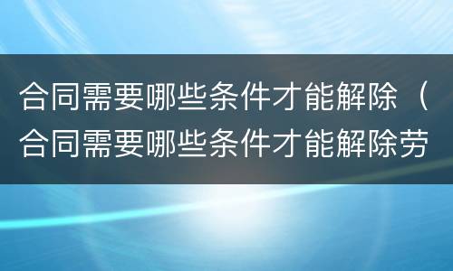 合同需要哪些条件才能解除（合同需要哪些条件才能解除劳动合同）