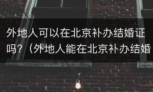 外地人可以在北京补办结婚证吗?（外地人能在北京补办结婚证吗）