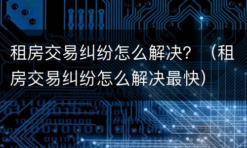 租房交易纠纷怎么解决？（租房交易纠纷怎么解决最快）