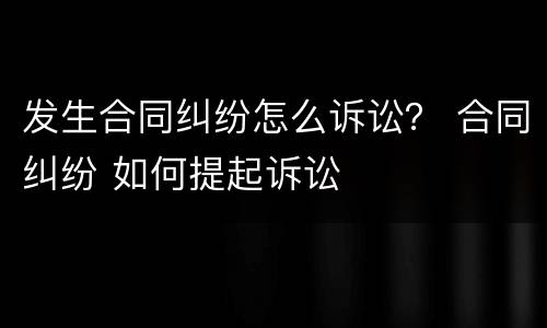 发生合同纠纷怎么诉讼？ 合同纠纷 如何提起诉讼